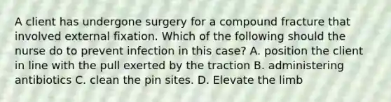 A client has undergone surgery for a compound fracture that involved external fixation. Which of the following should the nurse do to prevent infection in this case? A. position the client in line with the pull exerted by the traction B. administering antibiotics C. clean the pin sites. D. Elevate the limb