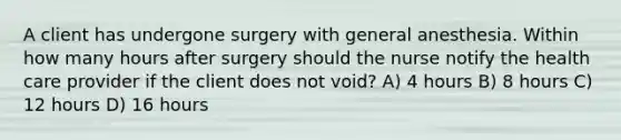 A client has undergone surgery with general anesthesia. Within how many hours after surgery should the nurse notify the health care provider if the client does not void? A) 4 hours B) 8 hours C) 12 hours D) 16 hours