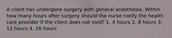 A client has undergone surgery with general anesthesia. Within how many hours after surgery should the nurse notify the health care provider if the client does not void? 1. 4 hours 2. 8 hours 3. 12 hours 4. 16 hours