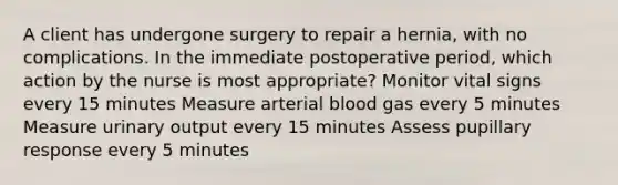 A client has undergone surgery to repair a hernia, with no complications. In the immediate postoperative period, which action by the nurse is most appropriate? Monitor vital signs every 15 minutes Measure arterial blood gas every 5 minutes Measure urinary output every 15 minutes Assess pupillary response every 5 minutes