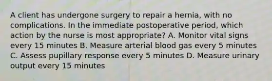 A client has undergone surgery to repair a hernia, with no complications. In the immediate postoperative period, which action by the nurse is most appropriate? A. Monitor vital signs every 15 minutes B. Measure arterial blood gas every 5 minutes C. Assess pupillary response every 5 minutes D. Measure urinary output every 15 minutes