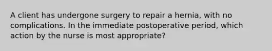 A client has undergone surgery to repair a hernia, with no complications. In the immediate postoperative period, which action by the nurse is most appropriate?