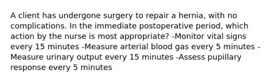 A client has undergone surgery to repair a hernia, with no complications. In the immediate postoperative period, which action by the nurse is most appropriate? -Monitor vital signs every 15 minutes -Measure arterial blood gas every 5 minutes -Measure urinary output every 15 minutes -Assess pupillary response every 5 minutes