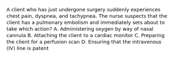 A client who has just undergone surgery suddenly experiences chest pain, dyspnea, and tachypnea. The nurse suspects that the client has a pulmonary embolism and immediately sets about to take which action? A. Administering oxygen by way of nasal cannula B. Attaching the client to a cardiac monitor C. Preparing the client for a perfusion scan D. Ensuring that the intravenous (IV) line is patent