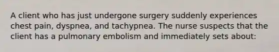 A client who has just undergone surgery suddenly experiences chest pain, dyspnea, and tachypnea. The nurse suspects that the client has a pulmonary embolism and immediately sets about: