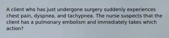 A client who has just undergone surgery suddenly experiences chest pain, dyspnea, and tachypnea. The nurse suspects that the client has a pulmonary embolism and immediately takes which action?