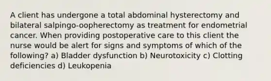 A client has undergone a total abdominal hysterectomy and bilateral salpingo-oopherectomy as treatment for endometrial cancer. When providing postoperative care to this client the nurse would be alert for signs and symptoms of which of the following? a) Bladder dysfunction b) Neurotoxicity c) Clotting deficiencies d) Leukopenia