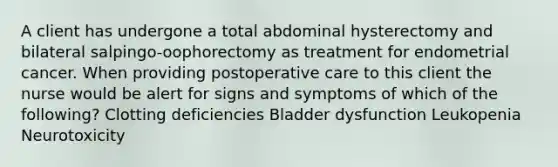 A client has undergone a total abdominal hysterectomy and bilateral salpingo-oophorectomy as treatment for endometrial cancer. When providing postoperative care to this client the nurse would be alert for signs and symptoms of which of the following? Clotting deficiencies Bladder dysfunction Leukopenia Neurotoxicity