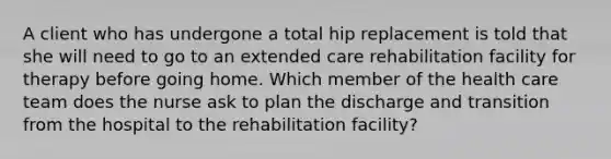 A client who has undergone a total hip replacement is told that she will need to go to an extended care rehabilitation facility for therapy before going home. Which member of the health care team does the nurse ask to plan the discharge and transition from the hospital to the rehabilitation facility?