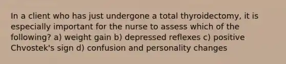 In a client who has just undergone a total thyroidectomy, it is especially important for the nurse to assess which of the following? a) weight gain b) depressed reflexes c) positive Chvostek's sign d) confusion and personality changes