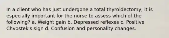 In a client who has just undergone a total thyroidectomy, it is especially important for the nurse to assess which of the following? a. Weight gain b. Depressed reflexes c. Positive Chvostek's sign d. Confusion and personality changes.