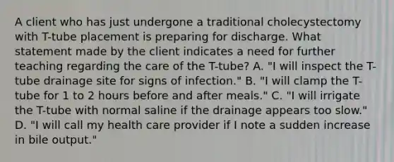 A client who has just undergone a traditional cholecystectomy with T-tube placement is preparing for discharge. What statement made by the client indicates a need for further teaching regarding the care of the T-tube? A. "I will inspect the T-tube drainage site for signs of infection." B. "I will clamp the T-tube for 1 to 2 hours before and after meals." C. "I will irrigate the T-tube with normal saline if the drainage appears too slow." D. "I will call my health care provider if I note a sudden increase in bile output."