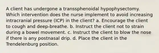 A client has undergone a transsphenoidal hypophysectomy. Which intervention does the nurse implement to avoid increasing intracranial pressure (ICP) in the client? a. Encourage the client to cough and deep-breathe. b. Instruct the client not to strain during a bowel movement. c. Instruct the client to blow the nose if there is any postnasal drip. d. Place the client in the Trendelenburg position.