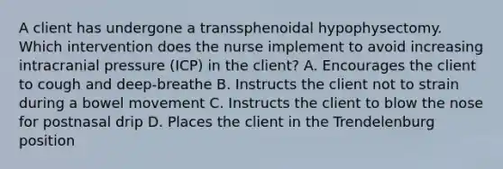 A client has undergone a transsphenoidal hypophysectomy. Which intervention does the nurse implement to avoid increasing intracranial pressure (ICP) in the client? A. Encourages the client to cough and deep-breathe B. Instructs the client not to strain during a bowel movement C. Instructs the client to blow the nose for postnasal drip D. Places the client in the Trendelenburg position