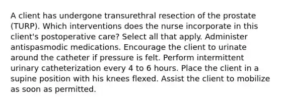 A client has undergone transurethral resection of the prostate (TURP). Which interventions does the nurse incorporate in this client's postoperative care? Select all that apply. Administer antispasmodic medications. Encourage the client to urinate around the catheter if pressure is felt. Perform intermittent urinary catheterization every 4 to 6 hours. Place the client in a supine position with his knees flexed. Assist the client to mobilize as soon as permitted.