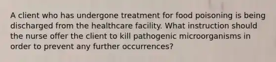 A client who has undergone treatment for food poisoning is being discharged from the healthcare facility. What instruction should the nurse offer the client to kill pathogenic microorganisms in order to prevent any further occurrences?