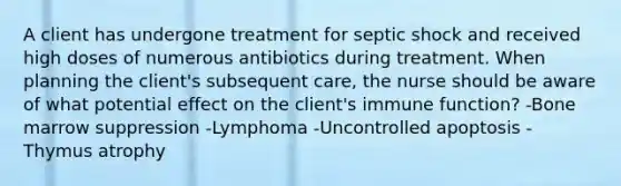 A client has undergone treatment for septic shock and received high doses of numerous antibiotics during treatment. When planning the client's subsequent care, the nurse should be aware of what potential effect on the client's immune function? -Bone marrow suppression -Lymphoma -Uncontrolled apoptosis -Thymus atrophy