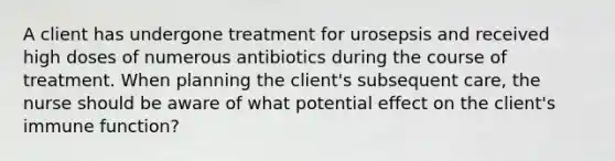 A client has undergone treatment for urosepsis and received high doses of numerous antibiotics during the course of treatment. When planning the client's subsequent care, the nurse should be aware of what potential effect on the client's immune function?