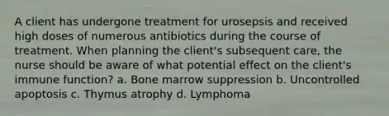 A client has undergone treatment for urosepsis and received high doses of numerous antibiotics during the course of treatment. When planning the client's subsequent care, the nurse should be aware of what potential effect on the client's immune function? a. Bone marrow suppression b. Uncontrolled apoptosis c. Thymus atrophy d. Lymphoma