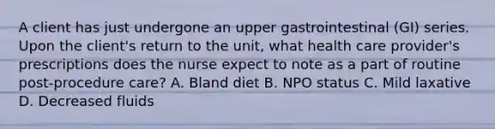 A client has just undergone an upper gastrointestinal (GI) series. Upon the client's return to the unit, what health care provider's prescriptions does the nurse expect to note as a part of routine post-procedure care? A. Bland diet B. NPO status C. Mild laxative D. Decreased fluids