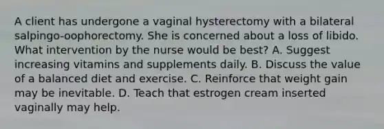 A client has undergone a vaginal hysterectomy with a bilateral salpingo-oophorectomy. She is concerned about a loss of libido. What intervention by the nurse would be best? A. Suggest increasing vitamins and supplements daily. B. Discuss the value of a balanced diet and exercise. C. Reinforce that weight gain may be inevitable. D. Teach that estrogen cream inserted vaginally may help.