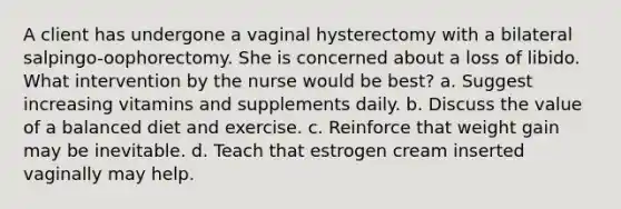 A client has undergone a vaginal hysterectomy with a bilateral salpingo-oophorectomy. She is concerned about a loss of libido. What intervention by the nurse would be best? a. Suggest increasing vitamins and supplements daily. b. Discuss the value of a balanced diet and exercise. c. Reinforce that weight gain may be inevitable. d. Teach that estrogen cream inserted vaginally may help.