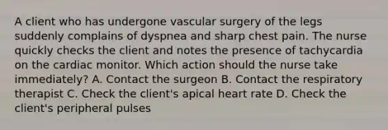 A client who has undergone vascular surgery of the legs suddenly complains of dyspnea and sharp chest pain. The nurse quickly checks the client and notes the presence of tachycardia on the cardiac monitor. Which action should the nurse take immediately? A. Contact the surgeon B. Contact the respiratory therapist C. Check the client's apical heart rate D. Check the client's peripheral pulses