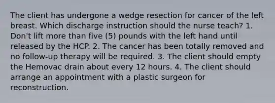 The client has undergone a wedge resection for cancer of the left breast. Which discharge instruction should the nurse teach? 1. Don't lift more than five (5) pounds with the left hand until released by the HCP. 2. The cancer has been totally removed and no follow-up therapy will be required. 3. The client should empty the Hemovac drain about every 12 hours. 4. The client should arrange an appointment with a plastic surgeon for reconstruction.