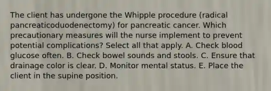 The client has undergone the Whipple procedure (radical pancreaticoduodenectomy) for pancreatic cancer. Which precautionary measures will the nurse implement to prevent potential complications? Select all that apply. A. Check blood glucose often. B. Check bowel sounds and stools. C. Ensure that drainage color is clear. D. Monitor mental status. E. Place the client in the supine position.