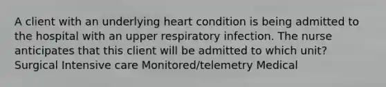 A client with an underlying heart condition is being admitted to the hospital with an upper respiratory infection. The nurse anticipates that this client will be admitted to which unit? Surgical Intensive care Monitored/telemetry Medical