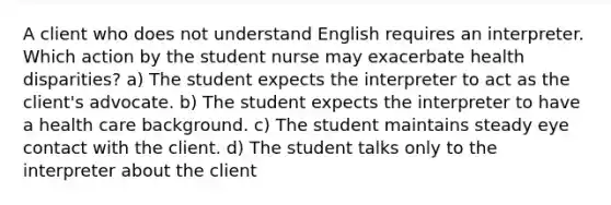 A client who does not understand English requires an interpreter. Which action by the student nurse may exacerbate health disparities? a) The student expects the interpreter to act as the client's advocate. b) The student expects the interpreter to have a health care background. c) The student maintains steady eye contact with the client. d) The student talks only to the interpreter about the client