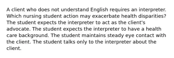 A client who does not understand English requires an interpreter. Which nursing student action may exacerbate health disparities? The student expects the interpreter to act as the client's advocate. The student expects the interpreter to have a health care background. The student maintains steady eye contact with the client. The student talks only to the interpreter about the client.