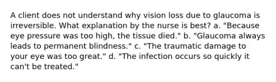 A client does not understand why vision loss due to glaucoma is irreversible. What explanation by the nurse is best? a. "Because eye pressure was too high, the tissue died." b. "Glaucoma always leads to permanent blindness." c. "The traumatic damage to your eye was too great." d. "The infection occurs so quickly it can't be treated."