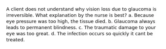 A client does not understand why vision loss due to glaucoma is irreversible. What explanation by the nurse is best? a. Because eye pressure was too high, the tissue died. b. Glaucoma always leads to permanent blindness. c. The traumatic damage to your eye was too great. d. The infection occurs so quickly it cant be treated.