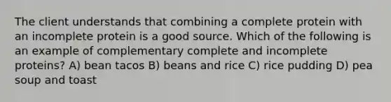 The client understands that combining a complete protein with an incomplete protein is a good source. Which of the following is an example of complementary complete and incomplete proteins? A) bean tacos B) beans and rice C) rice pudding D) pea soup and toast