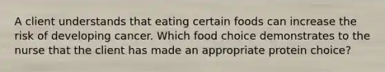 A client understands that eating certain foods can increase the risk of developing cancer. Which food choice demonstrates to the nurse that the client has made an appropriate protein choice?