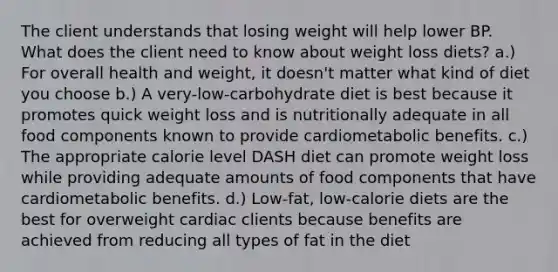 The client understands that losing weight will help lower BP. What does the client need to know about weight loss diets? a.) For overall health and weight, it doesn't matter what kind of diet you choose b.) A very-low-carbohydrate diet is best because it promotes quick weight loss and is nutritionally adequate in all food components known to provide cardiometabolic benefits. c.) The appropriate calorie level DASH diet can promote weight loss while providing adequate amounts of food components that have cardiometabolic benefits. d.) Low-fat, low-calorie diets are the best for overweight cardiac clients because benefits are achieved from reducing all types of fat in the diet