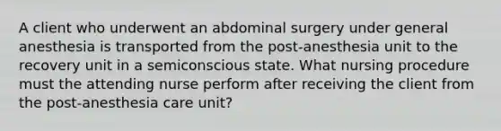 A client who underwent an abdominal surgery under general anesthesia is transported from the post-anesthesia unit to the recovery unit in a semiconscious state. What nursing procedure must the attending nurse perform after receiving the client from the post-anesthesia care unit?