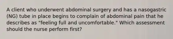 A client who underwent abdominal surgery and has a nasogastric (NG) tube in place begins to complain of abdominal pain that he describes as "feeling full and uncomfortable." Which assessment should the nurse perform first?