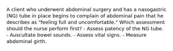 A client who underwent abdominal surgery and has a nasogastric (NG) tube in place begins to complain of abdominal pain that he describes as "feeling full and uncomfortable." Which assessment should the nurse perform first? - Assess patency of the NG tube. - Auscultate bowel sounds. - Assess vital signs. - Measure abdominal girth.