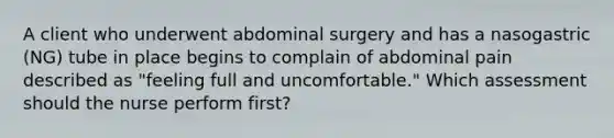 A client who underwent abdominal surgery and has a nasogastric (NG) tube in place begins to complain of abdominal pain described as "feeling full and uncomfortable." Which assessment should the nurse perform first?