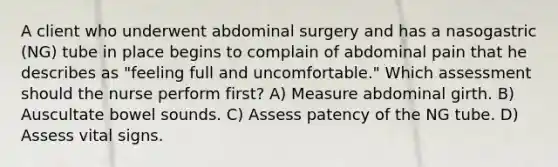 A client who underwent abdominal surgery and has a nasogastric (NG) tube in place begins to complain of abdominal pain that he describes as "feeling full and uncomfortable." Which assessment should the nurse perform first? A) Measure abdominal girth. B) Auscultate bowel sounds. C) Assess patency of the NG tube. D) Assess vital signs.