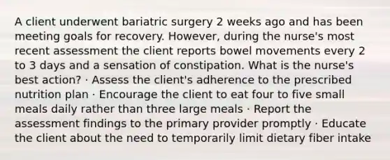 A client underwent bariatric surgery 2 weeks ago and has been meeting goals for recovery. However, during the nurse's most recent assessment the client reports bowel movements every 2 to 3 days and a sensation of constipation. What is the nurse's best action? · Assess the client's adherence to the prescribed nutrition plan · Encourage the client to eat four to five small meals daily rather than three large meals · Report the assessment findings to the primary provider promptly · Educate the client about the need to temporarily limit dietary fiber intake