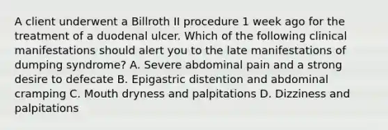 A client underwent a Billroth II procedure 1 week ago for the treatment of a duodenal ulcer. Which of the following clinical manifestations should alert you to the late manifestations of dumping syndrome? A. Severe abdominal pain and a strong desire to defecate B. Epigastric distention and abdominal cramping C. Mouth dryness and palpitations D. Dizziness and palpitations