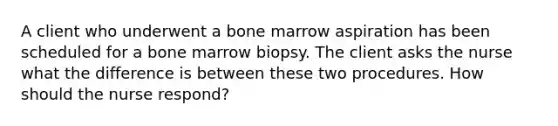 A client who underwent a bone marrow aspiration has been scheduled for a bone marrow biopsy. The client asks the nurse what the difference is between these two procedures. How should the nurse respond?