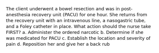 The client underwent a bowel resection and was in post-anesthesia recovery unit (PACU) for one hour. She returns from the recovery unit with an intravenous line, a nasogastric tube, and a Foley catheter in place. What action should the nurse take FIRST? a. Administer the ordered narcotic b. Determine if she was medicated for PACU c. Establish the location and severity of pain d. Reposition her and give her a back rub