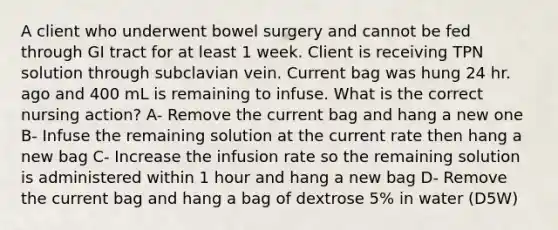 A client who underwent bowel surgery and cannot be fed through GI tract for at least 1 week. Client is receiving TPN solution through subclavian vein. Current bag was hung 24 hr. ago and 400 mL is remaining to infuse. What is the correct nursing action? A- Remove the current bag and hang a new one B- Infuse the remaining solution at the current rate then hang a new bag C- Increase the infusion rate so the remaining solution is administered within 1 hour and hang a new bag D- Remove the current bag and hang a bag of dextrose 5% in water (D5W)