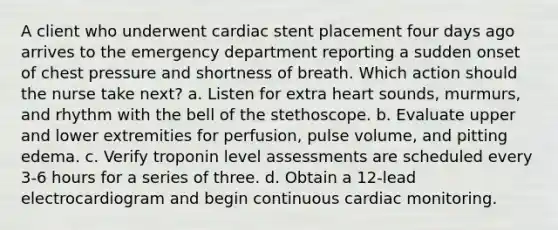 A client who underwent cardiac stent placement four days ago arrives to the emergency department reporting a sudden onset of chest pressure and shortness of breath. Which action should the nurse take next? a. Listen for extra heart sounds, murmurs, and rhythm with the bell of the stethoscope. b. Evaluate upper and lower extremities for perfusion, pulse volume, and pitting edema. c. Verify troponin level assessments are scheduled every 3-6 hours for a series of three. d. Obtain a 12-lead electrocardiogram and begin continuous cardiac monitoring.