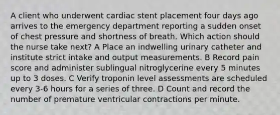 A client who underwent cardiac stent placement four days ago arrives to the emergency department reporting a sudden onset of chest pressure and shortness of breath. Which action should the nurse take next? A Place an indwelling urinary catheter and institute strict intake and output measurements. B Record pain score and administer sublingual nitroglycerine every 5 minutes up to 3 doses. C Verify troponin level assessments are scheduled every 3-6 hours for a series of three. D Count and record the number of premature ventricular contractions per minute.