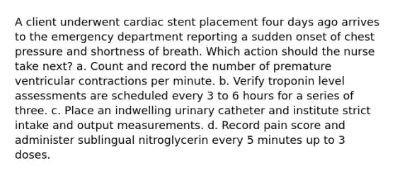 A client underwent cardiac stent placement four days ago arrives to the emergency department reporting a sudden onset of chest pressure and shortness of breath. Which action should the nurse take next? a. Count and record the number of premature ventricular contractions per minute. b. Verify troponin level assessments are scheduled every 3 to 6 hours for a series of three. c. Place an indwelling urinary catheter and institute strict intake and output measurements. d. Record pain score and administer sublingual nitroglycerin every 5 minutes up to 3 doses.